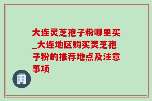 大连灵芝孢子粉哪里买_大连地区购买灵芝孢子粉的推荐地点及注意事项 大连灵芝孢子粉哪里买_大连地区购买灵芝孢子粉的推荐地点及注意事项