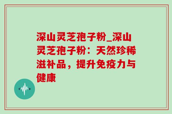 深山灵芝孢子粉_深山灵芝孢子粉:天然珍稀滋补品,提升免疫力与健康 深山灵芝孢子粉_深山灵芝孢子粉:天然珍稀滋补品,提升免疫力与健康