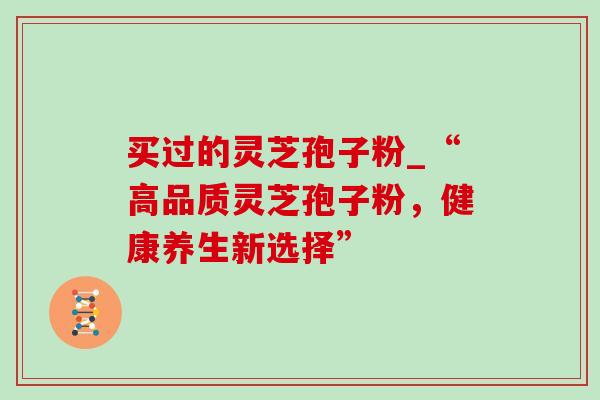 买过的灵芝孢子粉_“高品质灵芝孢子粉,健康养生新选择” 买过的灵芝孢子粉_“高品质灵芝孢子粉,健康养生新选择”