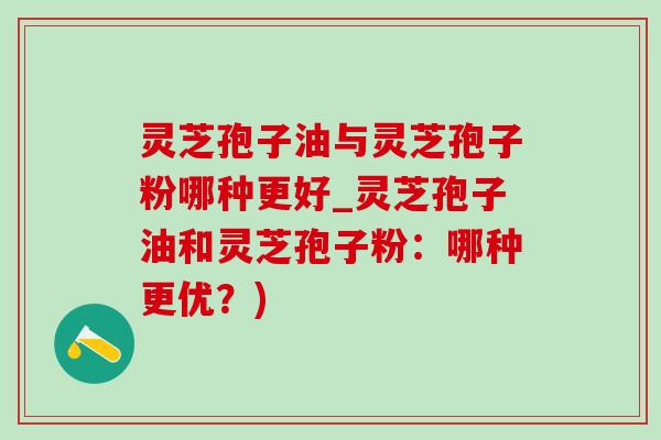 灵芝孢子油与灵芝孢子粉哪种更好_灵芝孢子油和灵芝孢子粉:哪种更优?) 灵芝孢子油与灵芝孢子粉哪种更好_灵芝孢子油和灵芝孢子粉:哪种更优?)
