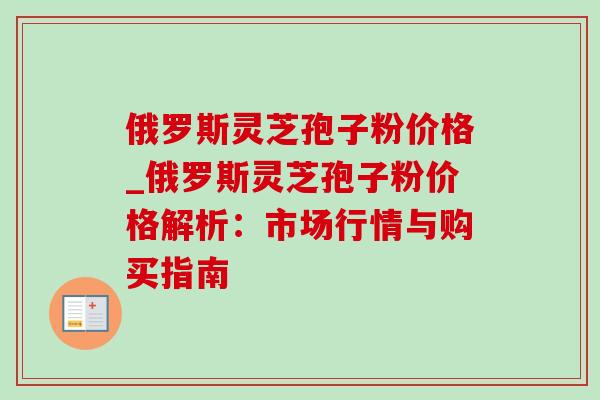 俄罗斯灵芝孢子粉价格_俄罗斯灵芝孢子粉价格解析:市场行情与购买指南 俄罗斯灵芝孢子粉价格_俄罗斯灵芝孢子粉价格解析:市场行情与购买指南