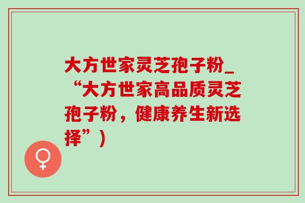 大方世家灵芝孢子粉_“大方世家高品质灵芝孢子粉,健康养生新选择”) 大方世家灵芝孢子粉_“大方世家高品质灵芝孢子粉,健康养生新选择”)