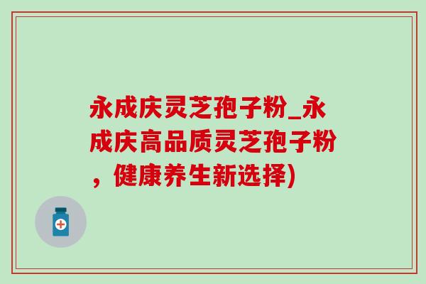 永成庆灵芝孢子粉_永成庆高品质灵芝孢子粉,健康养生新选择) 永成庆灵芝孢子粉_永成庆高品质灵芝孢子粉,健康养生新选择)