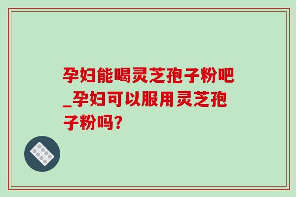 孕妇能喝灵芝孢子粉吧_孕妇可以服用灵芝孢子粉吗? 孕妇能喝灵芝孢子粉吧_孕妇可以服用灵芝孢子粉吗?