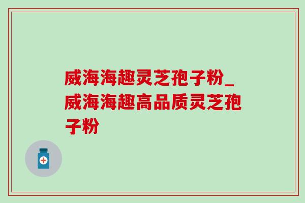 威海海趣灵芝孢子粉_威海海趣高品质灵芝孢子粉 威海海趣灵芝孢子粉_威海海趣高品质灵芝孢子粉