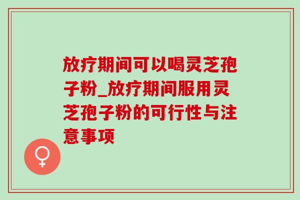 期间可以喝灵芝孢子粉_期间服用灵芝孢子粉的可行性与注意事项 期间可以喝灵芝孢子粉_期间服用灵芝孢子粉的可行性与注意事项
