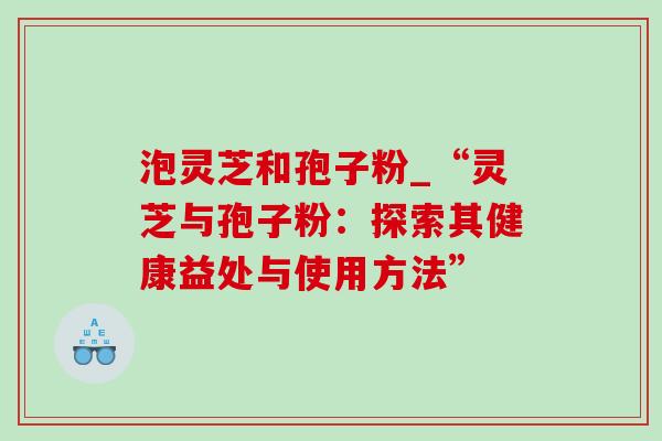 泡灵芝和孢子粉_“灵芝与孢子粉:探索其健康益处与使用方法” 泡灵芝和孢子粉_“灵芝与孢子粉:探索其健康益处与使用方法”