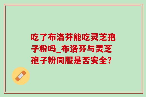 吃了布洛芬能吃灵芝孢子粉吗_布洛芬与灵芝孢子粉同服是否安全? 吃了布洛芬能吃灵芝孢子粉吗_布洛芬与灵芝孢子粉同服是否安全?