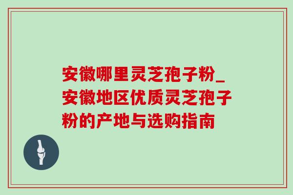 安徽哪里灵芝孢子粉_安徽地区优质灵芝孢子粉的产地与选购指南 安徽哪里灵芝孢子粉_安徽地区优质灵芝孢子粉的产地与选购指南