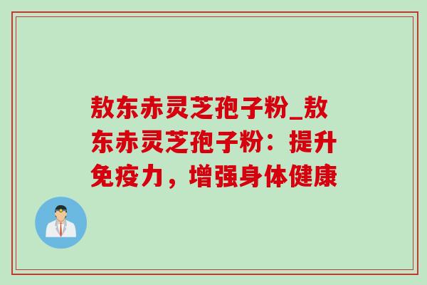 敖东赤灵芝孢子粉_敖东赤灵芝孢子粉:提升免疫力,增强身体健康 敖东赤灵芝孢子粉_敖东赤灵芝孢子粉:提升免疫力,增强身体健康
