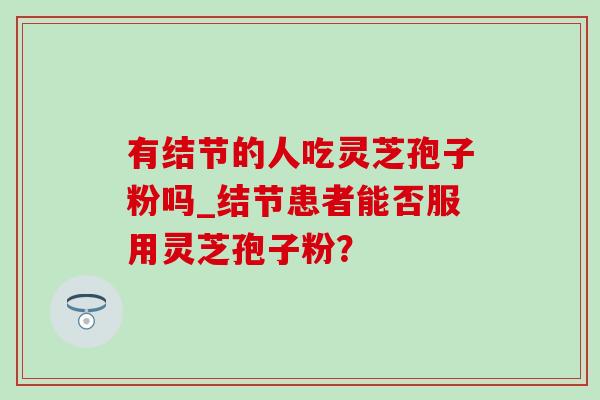 有结节的人吃灵芝孢子粉吗_结节患者能否服用灵芝孢子粉? 有结节的人吃灵芝孢子粉吗_结节患者能否服用灵芝孢子粉?