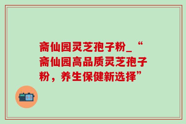 斋仙园灵芝孢子粉_“斋仙园高品质灵芝孢子粉,养生保健新选择” 斋仙园灵芝孢子粉_“斋仙园高品质灵芝孢子粉,养生保健新选择”