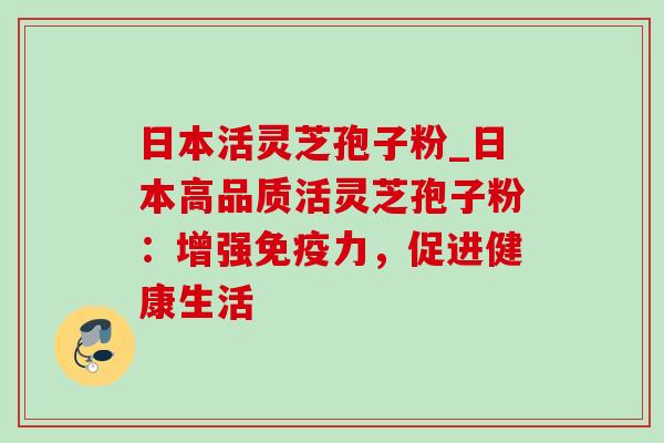 日本活灵芝孢子粉_日本高品质活灵芝孢子粉：增强免疫力，促进健康生活