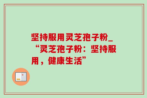 坚持服用灵芝孢子粉_“灵芝孢子粉:坚持服用,健康生活” 坚持服用灵芝孢子粉_“灵芝孢子粉:坚持服用,健康生活”