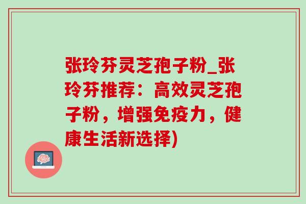 张玲芬灵芝孢子粉_张玲芬推荐：高效灵芝孢子粉，增强免疫力，健康生活新选择)