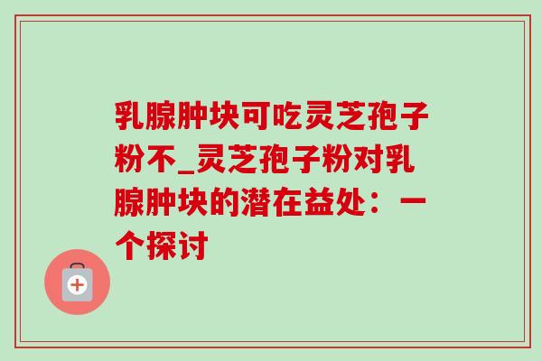 乳腺肿块可吃灵芝孢子粉不_灵芝孢子粉对乳腺肿块的潜在益处:一个探讨 乳腺肿块可吃灵芝孢子粉不_灵芝孢子粉对乳腺肿块的潜在益处:一个探讨