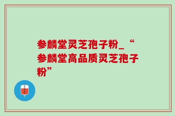 参麟堂灵芝孢子粉_“参麟堂高品质灵芝孢子粉” 参麟堂灵芝孢子粉_“参麟堂高品质灵芝孢子粉”