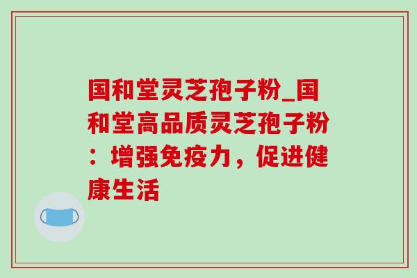国和堂灵芝孢子粉_国和堂高品质灵芝孢子粉:增强免疫力,促进健康生活 国和堂灵芝孢子粉_国和堂高品质灵芝孢子粉:增强免疫力,促进健康生活