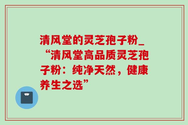 清风堂的灵芝孢子粉_“清风堂高品质灵芝孢子粉:纯净天然,健康养生之选” 清风堂的灵芝孢子粉_“清风堂高品质灵芝孢子粉:纯净天然,健康养生之选”