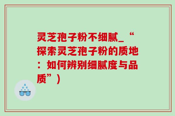 灵芝孢子粉不细腻_“探索灵芝孢子粉的质地:如何辨别细腻度与品质”) 灵芝孢子粉不细腻_“探索灵芝孢子粉的质地:如何辨别细腻度与品质”)