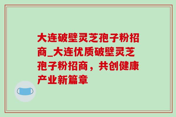 大连破壁灵芝孢子粉招商_大连优质破壁灵芝孢子粉招商,共创健康产业新篇章 大连破壁灵芝孢子粉招商_大连优质破壁灵芝孢子粉招商,共创健康产业新篇章