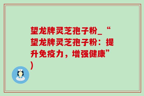 望龙牌灵芝孢子粉_“望龙牌灵芝孢子粉:提升免疫力,增强健康”) 望龙牌灵芝孢子粉_“望龙牌灵芝孢子粉:提升免疫力,增强健康”)