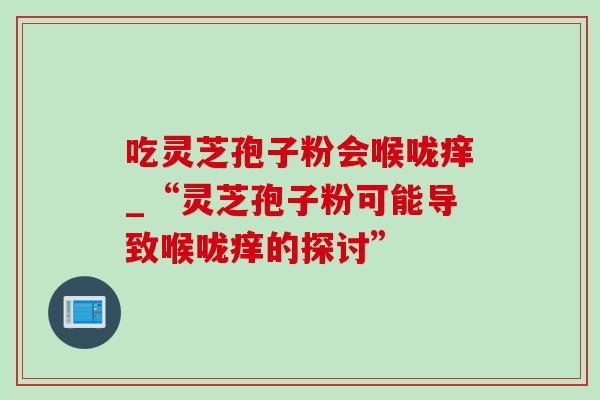 吃灵芝孢子粉会喉咙痒_“灵芝孢子粉可能导致喉咙痒的探讨” 吃灵芝孢子粉会喉咙痒_“灵芝孢子粉可能导致喉咙痒的探讨”
