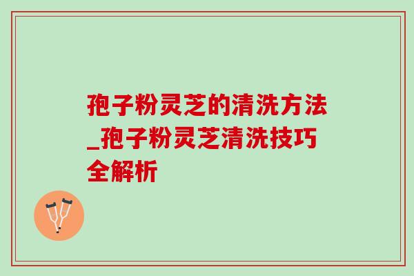 孢子粉灵芝的清洗方法_孢子粉灵芝清洗技巧全解析 孢子粉灵芝的清洗方法_孢子粉灵芝清洗技巧全解析