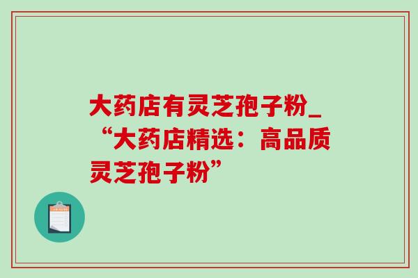 大药店有灵芝孢子粉_“大药店精选：高品质灵芝孢子粉”