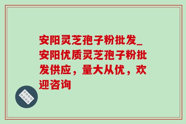安阳灵芝孢子粉批发_安阳优质灵芝孢子粉批发供应，量大从优，欢迎咨询