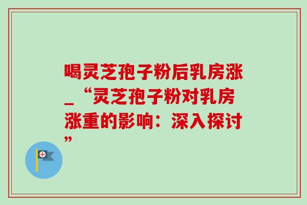 喝灵芝孢子粉后乳房涨_“灵芝孢子粉对乳房涨重的影响:深入探讨” 喝灵芝孢子粉后乳房涨_“灵芝孢子粉对乳房涨重的影响:深入探讨”