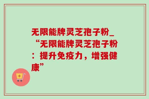 无限能牌灵芝孢子粉_“无限能牌灵芝孢子粉:提升免疫力,增强健康” 无限能牌灵芝孢子粉_“无限能牌灵芝孢子粉:提升免疫力,增强健康”