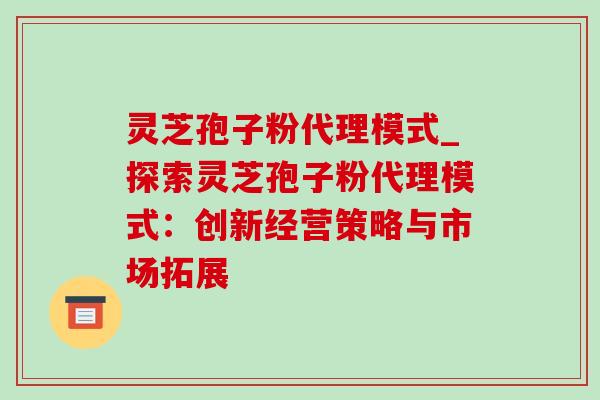灵芝孢子粉代理模式_探索灵芝孢子粉代理模式:创新经营策略与市场拓展 灵芝孢子粉代理模式_探索灵芝孢子粉代理模式:创新经营策略与市场拓展