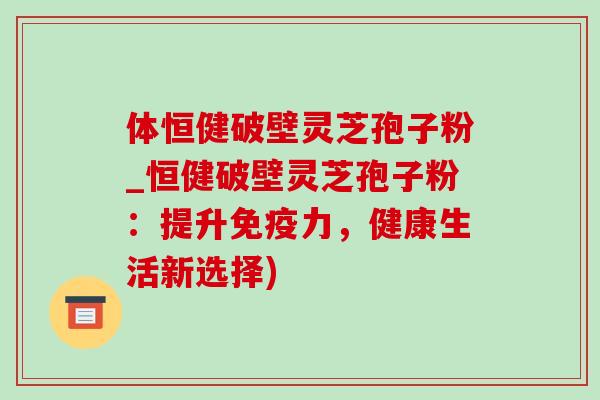 体恒健破壁灵芝孢子粉_恒健破壁灵芝孢子粉:提升免疫力,健康生活新选择) 体恒健破壁灵芝孢子粉_恒健破壁灵芝孢子粉:提升免疫力,健康生活新选择)