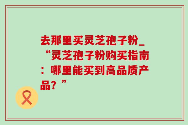 去那里买灵芝孢子粉_“灵芝孢子粉购买指南:哪里能买到高品质产品?” 去那里买灵芝孢子粉_“灵芝孢子粉购买指南:哪里能买到高品质产品?”