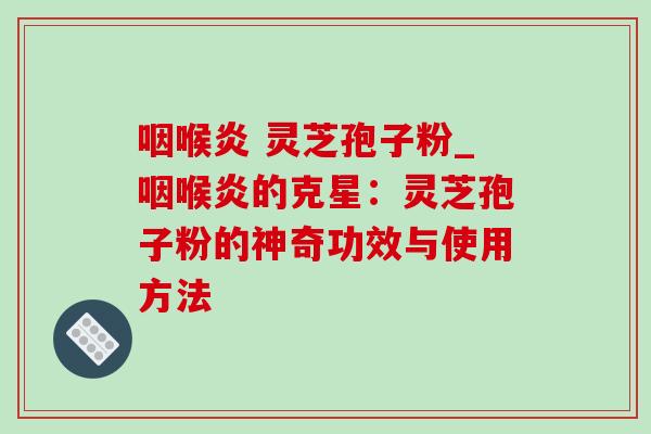 咽喉炎 灵芝孢子粉_咽喉炎的克星:灵芝孢子粉的神奇功效与使用方法 咽喉炎 灵芝孢子粉_咽喉炎的克星:灵芝孢子粉的神奇功效与使用方法