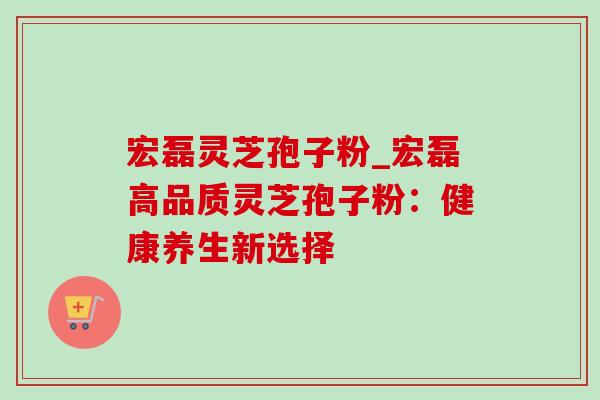 宏磊灵芝孢子粉_宏磊高品质灵芝孢子粉:健康养生新选择 宏磊灵芝孢子粉_宏磊高品质灵芝孢子粉:健康养生新选择