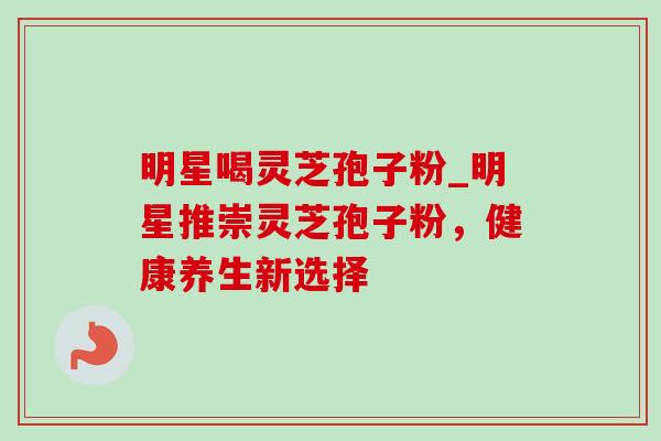 明星喝灵芝孢子粉_明星推崇灵芝孢子粉,健康养生新选择 明星喝灵芝孢子粉_明星推崇灵芝孢子粉,健康养生新选择