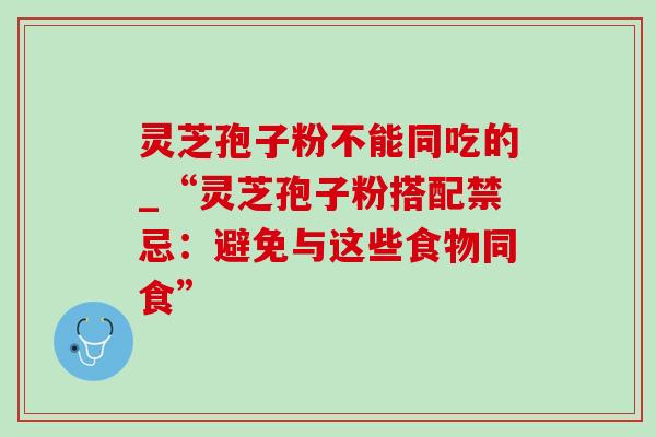 灵芝孢子粉不能同吃的_“灵芝孢子粉搭配禁忌:避免与这些食物同食” 灵芝孢子粉不能同吃的_“灵芝孢子粉搭配禁忌:避免与这些食物同食”