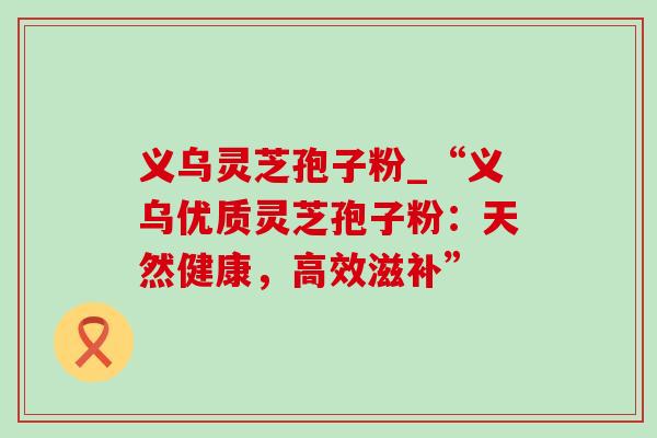 义乌灵芝孢子粉_“义乌优质灵芝孢子粉:天然健康,高效滋补” 义乌灵芝孢子粉_“义乌优质灵芝孢子粉:天然健康,高效滋补”