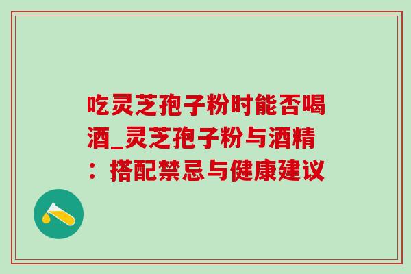 吃灵芝孢子粉时能否喝酒_灵芝孢子粉与酒精:搭配禁忌与健康建议 吃灵芝孢子粉时能否喝酒_灵芝孢子粉与酒精:搭配禁忌与健康建议