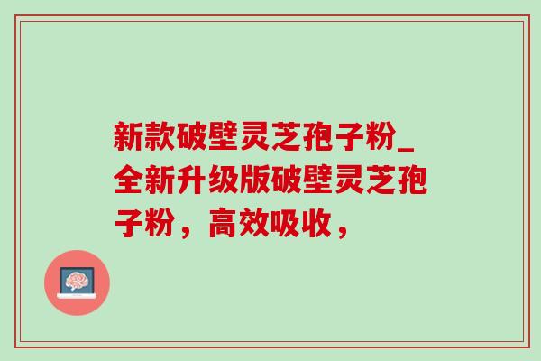 新款破壁灵芝孢子粉_全新升级版破壁灵芝孢子粉,高效吸收, 新款破壁灵芝孢子粉_全新升级版破壁灵芝孢子粉,高效吸收,