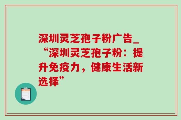 深圳灵芝孢子粉广告_“深圳灵芝孢子粉:提升免疫力,健康生活新选择” 深圳灵芝孢子粉广告_“深圳灵芝孢子粉:提升免疫力,健康生活新选择”