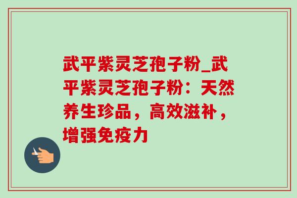 武平紫灵芝孢子粉_武平紫灵芝孢子粉:天然养生珍品,高效滋补,增强免疫力 武平紫灵芝孢子粉_武平紫灵芝孢子粉:天然养生珍品,高效滋补,增强免疫力