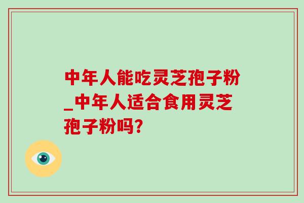 中年人能吃灵芝孢子粉_中年人适合食用灵芝孢子粉吗? 中年人能吃灵芝孢子粉_中年人适合食用灵芝孢子粉吗?