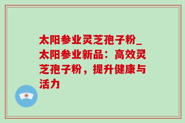 太阳参业灵芝孢子粉_太阳参业新品:高效灵芝孢子粉,提升健康与活力 太阳参业灵芝孢子粉_太阳参业新品:高效灵芝孢子粉,提升健康与活力