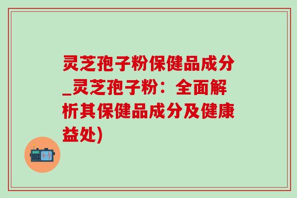 灵芝孢子粉保健品成分_灵芝孢子粉:全面解析其保健品成分及健康益处) 灵芝孢子粉保健品成分_灵芝孢子粉:全面解析其保健品成分及健康益处)
