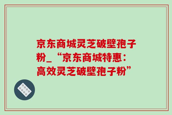 京东商城灵芝破壁孢子粉_“京东商城特惠：高效灵芝破壁孢子粉”
