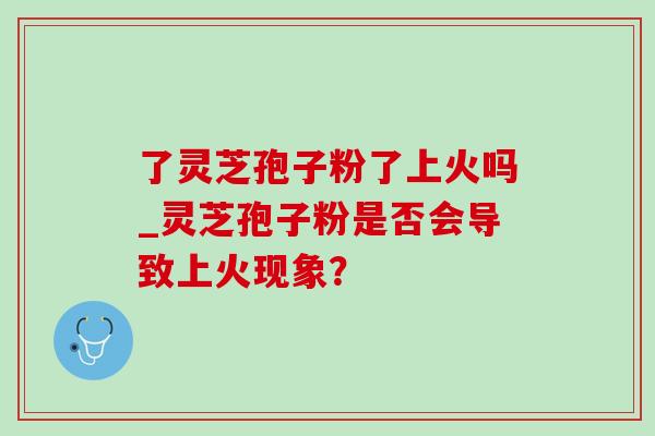 了灵芝孢子粉了上火吗_灵芝孢子粉是否会导致上火现象? 了灵芝孢子粉了上火吗_灵芝孢子粉是否会导致上火现象?