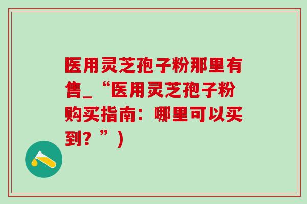 医用灵芝孢子粉那里有售_“医用灵芝孢子粉购买指南：哪里可以买到？”)